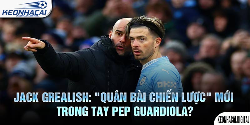 Jack Grealish: "Quân bài chiến lược" mới trong tay Pep Guardiola?